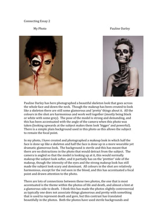 Connecting Essay 2
My Photo

Pauline Darley

Pauline Darley has here photographed a beautiful skeleton look that goes across
the whole face and down the neck. Though the makeup has been created to look
like a skeleton there are still some glamorous and ‘pretty’ things about it. All the
colours in the shot are harmonious and work well together (mostly being black
or white with some grey). The pose of the model is strong and demanding, and
this has been accentuated with the angle of the camera when this photo was
taken (looking upwards at the subject makes them look ‘bigger’ and powerful).
There is a simple plain background used in this photo as this allows the subject
to remain the focal point.
In my photo, I have created and photographed a makeup look in which half the
face is done up like a skeleton and half the face is done up in a more wearable yet
dramatic glamorous look. The background is sterile and this has meant that
there are no distractions in the photo that would detract from the subject. The
camera is angled so that the model is looking up at it, this would normally
makeup the subject look softer, and it partially has on the ‘prettier’ side of the
makeup, though the intensity of the eyes and the strong makeup look has still
made the subject look scary and dominant. All colours in the shot are relatively
harmonious, except for the red seen in the blood, and this has accentuated a focal
point and drawn attention to the photo.
There are lots of connections between these two photos, the one that is most
accentuated is the theme within the photos of life and death, and almost a hint at
a glamorous side to death. I think this has made the photos slightly controversial
as typically one does not associate things glamorous and pretty with something
that is used to represent death and gore, but this contrast has translated
beautifully in the photos. Both the photos have used sterile backgrounds and

 