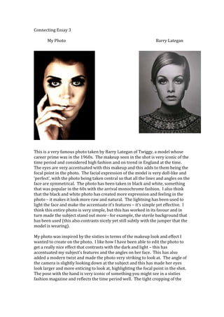 Connecting Essay 3
My Photo

Barry Lategan

This is a very famous photo taken by Barry Lategan of Twiggy, a model whose
career prime was in the 1960s. The makeup seen in the shot is very iconic of the
time period and considered high fashion and on trend in England at the time.
The eyes are very accentuated with this makeup and this adds to them being the
focal point in the photo. The facial expression of the model is very doll-like and
‘perfect’, with the photo being taken central so that all the lines and angles on the
face are symmetrical. The photo has been taken in black and white, something
that was popular in the 60s with the arrival monochrome fashion. I also think
that the black and white photo has created more expression and feeling in the
photo – it makes it look more raw and natural. The lightning has been used to
light the face and make the accentuate it’s features – it’s simple yet effective. I
think this entire photo is very simple, but this has worked in its favour and in
turn made the subject stand out more - for example, the sterile background that
has been used (this also contrasts nicely yet still subtly with the jumper that the
model is wearing).
My photo was inspired by the sixties in terms of the makeup look and effect I
wanted to create on the photo. I like how I have been able to edit the photo to
get a really nice effect that contrasts with the dark and light – this has
accentuated my subject’s features and the angles on her face. This has also
added a modern twist and made the photo very striking to look at. The angle of
the camera is slightly looking down at the subject and this has made her eyes
look larger and more enticing to look at, highlighting the focal point in the shot.
The pose with the hand is very iconic of something you might see in a sixties
fashion magazine and reflects the time period well. The tight cropping of the

 