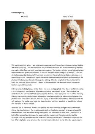 Connecting Essay
My Photo Tanya M Ross
This is another shoot where I was looking at representation of human figure through culture (looking
at Native American). I like the expression and pose of the model in this photo and the way the lines
and angles of her face and body have been accentuated. The headdress in the photo is beautiful, yet
the model has not gotten lost behind it all and she is still the dominant figure in the shot. I love the
sterile background and colour of it has really compliment the complexion and other colours seen in
the makeup/ outfit. The photo is slightly off-centre but this has emphasised the gradient seen in the
photo on the background created through the lighting. I like the simplicity of the photo and the
vibes and emotions that it gives off. There is a contrast seen in the texture in photo such as the
feathers against the skin etc.
In the second photo by Ross, a similar theme has been photographed. I like the pose of the model as
it is so strong and it matches that of her expression that is also really strong. She is making eye
contact with the camera and this has ensured that there is a clear focal point and an added intensity.
I like the harmonious, neutral based colours that have been used in the photo as this has given the
photo a more sensual feel about it. I like the styling of the models hair and how it blends in with the
soft feathers. The background looks like it’s on location but there is so little of it visible the colours
in it are really all that is noticed.
There are lots of similarities in these two photos, the most dominant being the Native American
theme that they both see. The headdresses in both of the photos are really striking and beautiful
but the models have still stayed strong in the photo and remained the focal point. The colours in
both of the photos have been used to accentuate the models and the colours on the outfits.
AlthoughI think my photo has a softer look about it comparison to Ross’, both of the subjects in the
two different photos have remained the dominant element in their photo. I like the way there are
 