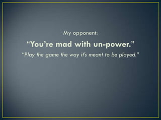 My opponent:“You’re mad with un-power.”“Play the game the way it’s meant to be played.”