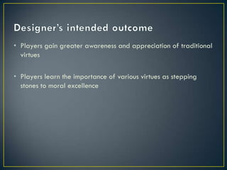 Designer’s intended outcomePlayers gain greater awareness and appreciation of traditional virtuesPlayers learn the importance of various virtues as stepping stones to moral excellence