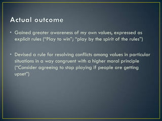 Actual outcomeGained greater awareness of my own values, expressed as explicit rules (“Play to win”; “play by the spirit of the rules”)Devised a rule for resolving conflicts among values in particular situations in a way congruent with a higher moral principle (“Consider agreeing to stop playing if people are getting upset”)