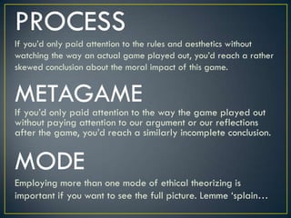 PROCESSIf you’d only paid attention to the rules and aesthetics without watching the way an actual game played out, you’d reach a rather skewed conclusion about the moral impact of this game.METAGAMEIf you’d only paid attention to the way the game played out without paying attention to our argument or our reflections after the game, you’d reach a similarly incomplete conclusion.MODEEmploying more than one mode of ethical theorizing is important if you want to see the full picture. Lemme ‘splain…