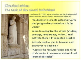 Classical ethics:The task of the moral individualfrom Norton, D. (1988). Moral minimalism and the development of moral character. Midwest Studies in Philosophy, volume 13.“To discover his innate potential worth and progressively actualize it in the world”Learn to recognize the virtues (wisdom, courage, temperance, justice...) and cultivate them with repeated practiceActively decide who to become and endeavor to become it“Acquire the resourcefulness and force of character to overcome external and internal obstacles”