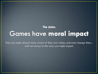 The claim:Games have moral impactThey can make players more aware of their own values, and even change them...and not always in the ways you might expect
