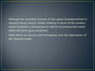 Although the intended outcome of the game (conceptualized in classical terms) clearly failed, thinking in terms of the modern mode revealed a sharpening of ethical awareness that could otherwise have gone unnoticed.Next: More on process and metagame, and the importance of the classical mode.
