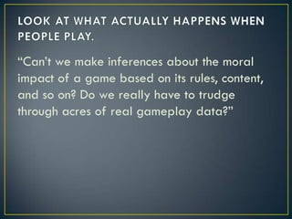 LOOK AT WHAT ACTUALLY HAPPENS WHEN PEOPLE PLAY.“Can’t we make inferences about the moral impact of a game based on its rules, content, and so on? Do we really have to trudge through acres of real gameplay data?”