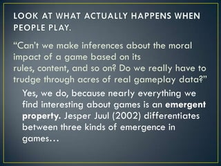 LOOK AT WHAT ACTUALLY HAPPENS WHEN PEOPLE PLAY.“Can’t we make inferences about the moral impact of a game based on its rules, content, and so on? Do we really have to trudge through acres of real gameplay data?” Yes, we do, because nearly everything we find interesting about games is an emergent property. JesperJuul (2002) differentiates between three kinds of emergence in games…