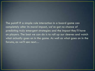 The point? If a simple rule interaction in a board game can completely alter its moral impact, we’ve got no chance of predicting truly emergent strategies and the impact they’ll have on players. The best we can do is to roll up our sleeves and watch what actually goes on in the game. As well as what goes on in the forums, as we’ll see next…