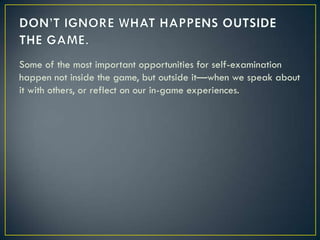 DON’T IGNORE WHAT HAPPENS OUTSIDE THE GAME.Some of the most important opportunities for self-examination happen not inside the game, but outside it—when we speak about it with others, or reflect on our in-game experiences.