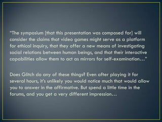 “The symposium [that this presentation was composed for] will consider the claims that video games might serve as a platform for ethical inquiry, that they offer a new means of investigating social relations between human beings, and that their interactive capabilities allow them to act as mirrors for self-examination…”Does Glitch do any of these things? Even after playing it for several hours, it’s unlikely you would notice much that would allow you to answer in the affirmative. But spend a little time in the forums, and you get a very different impression…