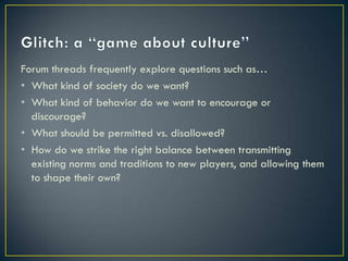 Glitch: a “game about culture”Forum threads frequently explore questions such as…What kind of society do we want?What kind of behavior do we want to encourage or discourage?What should be permitted vs. disallowed?How do we strike the right balance between transmitting existing norms and traditions to new players, and allowing them to shape their own?