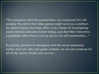 “The symposium [that this presentation was composed for] will consider the claims that video games might serve as a platform for ethical inquiry, that they offer a new means of investigating social relations between human beings, and that their interactive capabilities allow them to act as mirrors for self-examination…”By paying attention to metagame and the actual gameplay (rather than just rules and game content), we can see evidence for all of the above. Finally, let’s turn to…