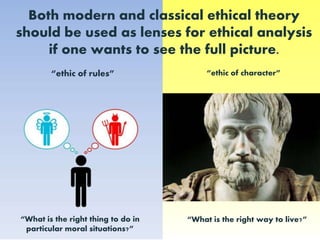 Both modern and classical ethical theory should be used as lenses for ethical analysis if one wants to see the full picture.“ethic of character”“ethic of rules”“What is the right thing to do in particular moral situations?”“What is the right way to live?”