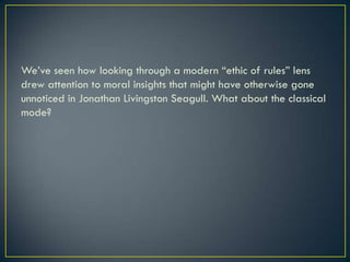 We’ve seen how looking through a modern “ethic of rules” lens drew attention to moral insights that might have otherwise gone unnoticed in Jonathan Livingston Seagull. What about the classical mode?