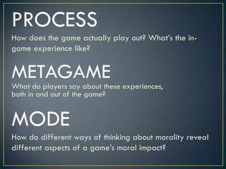 PROCESSHow does the game actually play out? What’s the in-game experience like?METAGAMEWhat do players say about these experiences, both in and out of the game?MODEHow do different ways of thinking about morality reveal different aspects of a game’s moral impact?
