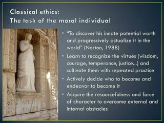 Classical ethics:The task of the moral individual“To discover his innate potential worth and progressively actualize it in the world” (Norton, 1988)Learn to recognize the virtues (wisdom, courage, temperance, justice...) and cultivate them with repeated practiceActively decide who to become and endeavor to become itAcquire the resourcefulness and force of character to overcome external and internal obstacles