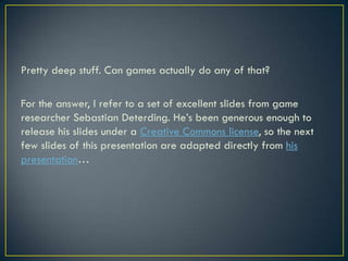 Pretty deep stuff. Can games actually do any of that?For the answer, I refer to a set of excellent slides from game researcher Sebastian Deterding. He’s been generous enough to release his slides under a Creative Commons license, so the next few slides of this presentation are adapted directly from his presentation…