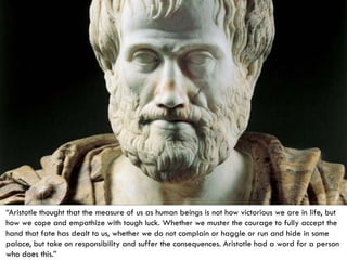 “Aristotle thought that the measure of us as human beings is not how victorious we are in life, but how we cope and empathize with tough luck. Whether we muster the courage to fully accept the hand that fate has dealt to us, whether we do not complain or haggle or run and hide in some palace, but take on responsibility and suffer the consequences. Aristotle had a word for a person who does this.”