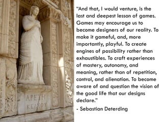 “And that, I would venture, is the last and deepest lesson of games. Games may encourage us to become designers of our reality. To make it gameful, and, more importantly, playful. To create engines of possibility rather than exhaustibles. To craft experiences of mastery, autonomy, and meaning, rather than of repetition, control, and alienation. To become aware of and question the vision of the good life that our designs declare.”- Sebastian Deterding