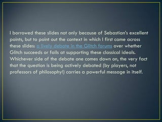 I borrowed these slides not only because of Sebastian’s excellent points, but to point out the context in which I first came across these slides: a lively debate in the Glitch forums over whether Glitch succeeds or fails at supporting these classical ideals. Whichever side of the debate one comes down on, the very fact that the question is being actively debated (by players, not professors of philosophy!) carries a powerful message in itself.