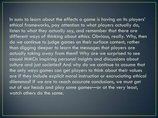 In sum: to learn about the effects a game is having on its players’ ethical frameworks, pay attention to what players actually do, listen to what they actually say, and remember that there are different ways of thinking about ethics. Obvious, really. Why, then do we continue to judge games on their surface content, rather than digging deeper to learn the messages that players are actually taking away from them? Why are we surprised to see casual MMOs inspiring personal insights and discussions about culture and just societies? And why do we continue to assume that the only ways games can get players to think about their values are if they include explicit moral instruction or excruciating ethical dilemmas? If we are to reach accurate conclusions, we must get out of our heads and play some games—or at the very least, watch others do the same.