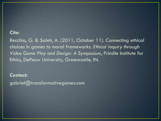 Cite: Recchia, G. & Saleh, A. (2011, October 11). Connecting ethical choices in games to moral frameworks. Ethical Inquiry through Video Game Play and Design: A Symposium, Prindle Institute for Ethics, DePauw University, Greencastle, IN. Contact: gabriel@transformativegames.com