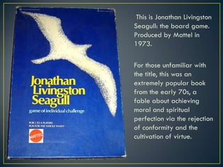  This is Jonathan Livingston Seagull: the board game. Produced by Mattel in 1973.For those unfamiliar with the title, this was an extremely popular book from the early 70s, a fable about achieving moral and spiritual perfection via the rejection of conformity and the cultivation of virtue.