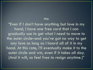 Me:“Even if I don’t have anything but love in my hand, I have one free card that I can gradually use to get what I need to move to the outer circle–and you’ve got no way to get any love as long as I hoard all of it in my hand. At this rate, I’ll eventually make it to the outer circle and win, even if it takes all day. (And it will, so feel free to resign anytime.)”