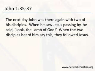 John 1:35-37 
The next day John was there again with two of 
his disciples. When he saw Jesus passing by, he 
said, ‘Look, the Lamb of God!’ When the two 
disciples heard him say this, they followed Jesus. 
www.networkchristian.org 
 