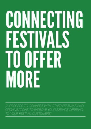 CONNECTING
FESTIVALS
TO OFFER
MORE
{A PROCESS TO CONNECT WITH OTHER FESTIVALS AND
ORGANISATIONS TO IMPROVE YOUR SERVICE OFFERING
TO YOUR FESTIVAL CUSTOMERS}
 