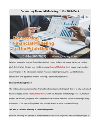 Connecting Financial Modeling to the Pitch Deck
Whether you realize it or not, financial modeling is closely tied to a pitch deck. When you create a
pitch deck, the last thing on your mind is probably Financial Modeling. Yet, it plays a very important
underlying role in the pitch deck’s creation. Financial modeling may even be used to facilitate a
conversation with a potential investor following a pitch deck presentation.
Financial Modeling Defined
The first step to understanding how financial modeling ties in with the pitch deck is to fully understand
financial models. Unlike Financial Projections, which are static and do not change once set, financial
models are dynamic, adaptable tools used to evaluate multiple scenarios. Financial modeling is a key
component of decision making in everyday business as well as initial business planning.
The Role of Financial Modeling in Financial Projections
Financial modeling will be used to determine the final financial projections which will become part of
 