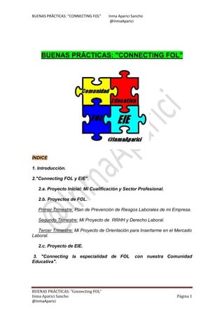 BUENAS PRÁCTICAS: “CONNECTING FOL” Inma Aparici Sancho
@InmaAparici
BUENAS PRÁCTICAS: “Connecting FOL”
Inma Aparici Sancho Página 1
@InmaAparici
BUENAS PRÁCTICAS: "CONNECTING FOL"
ÍNDICE
1. Introducción.
2."Connecting FOL y EIE".
2.a. Proyecto Inicial: Mi Cualificación y Sector Profesional.
2.b. Proyectos de FOL.
Primer Trimestre: Plan de Prevención de Riesgos Laborales de mi Empresa.
Segundo Trimestre: Mi Proyecto de RRHH y Derecho Laboral.
Tercer Trimestre: Mi Proyecto de Orientación para Insertarme en el Mercado
Laboral.
2.c. Proyecto de EIE.
3. "Connecting la especialidad de FOL con nuestra Comunidad
Educativa".
 