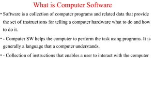What is Computer Software
• Software is a collection of computer programs and related data that provide
the set of instructions for telling a computer hardware what to do and how
to do it.
• - Computer SW helps the computer to perform the task using programs. It is
generally a language that a computer understands.
• - Collection of instructions that enables a user to interact with the computer
 