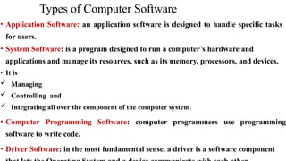 Types of Computer Software
• Application Software: an application software is designed to handle specific tasks
for users.
• System Software: is a program designed to run a computer’s hardware and
applications and manage its resources, such as its memory, processors, and devices.
• It is
 Managing
 Controlling and
 Integrating all over the component of the computer system.
• Computer Programming Software: computer programmers use programming
software to write code.
• Driver Software: in the most fundamental sense, a driver is a software component
 