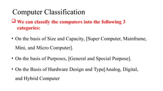 Computer Classification
 We can classify the computers into the following 3
categories:
• On the basis of Size and Capacity, [Super Computer, Mainframe,
Mini, and Micro Computer].
• On the basis of Purposes, [General and Special Purpose].
• On the Basis of Hardware Design and Type[Analog, Digital,
and Hybrid Computer
 