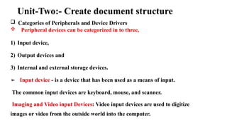 Unit-Two:- Create document structure
 Categories of Peripherals and Device Drivers
 Peripheral devices can be categorized in to three,
1) Input device,
2) Output devices and
3) Internal and external storage devices.
➢ Input device - is a device that has been used as a means of input.
The common input devices are keyboard, mouse, and scanner.
Imaging and Video input Devices: Video input devices are used to digitize
images or video from the outside world into the computer.
 