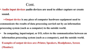 Cont.
.
• Audio input devices audio devices are used to either capture or create
sound.
➢Output device is any piece of computer hardware equipment used to
communicate the results of data processing carried out by an information
processing system (such as a computer) to the outside world.
• In computing, input/output, or I/O, refers to the communication between an
information processing system (such as a computer), and the outside world.
Examples of output devices are:-Printer, Speakers, Headphones, Screen
(Monitor):
 