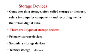 Storage Devices
• Computer data storage, often called storage or memory,
refers to computer components and recording media
that retain digital data.
• There are 3 types of storage devices:
• Primary storage devices
• Secondary storage devices
• Tertiary storage devices
 