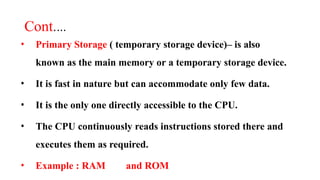 Cont.…
• Primary Storage ( temporary storage device)– is also
known as the main memory or a temporary storage device.
• It is fast in nature but can accommodate only few data.
• It is the only one directly accessible to the CPU.
• The CPU continuously reads instructions stored there and
executes them as required.
• Example : RAM and ROM
 