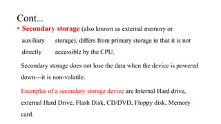 Cont…
• Secondary storage (also known as external memory or
auxiliary storage), differs from primary storage in that it is not
directly accessible by the CPU.
Secondary storage does not lose the data when the device is powered
down—it is non-volatile.
Examples of a secondary storage device are Internal Hard drive,
external Hard Drive, Flash Disk, CD/DVD, Floppy disk, Memory
card.
 