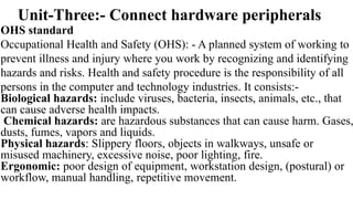 Unit-Three:- Connect hardware peripherals
OHS standard
Occupational Health and Safety (OHS): - A planned system of working to
prevent illness and injury where you work by recognizing and identifying
hazards and risks. Health and safety procedure is the responsibility of all
persons in the computer and technology industries. It consists:-
Biological hazards: include viruses, bacteria, insects, animals, etc., that
can cause adverse health impacts.
Chemical hazards: are hazardous substances that can cause harm. Gases,
dusts, fumes, vapors and liquids.
Physical hazards: Slippery floors, objects in walkways, unsafe or
misused machinery, excessive noise, poor lighting, fire.
Ergonomic: poor design of equipment, workstation design, (postural) or
workflow, manual handling, repetitive movement.
 