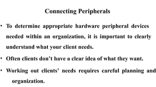 Connecting Peripherals
• To determine appropriate hardware peripheral devices
needed within an organization, it is important to clearly
understand what your client needs.
• Often clients don’t have a clear idea of what they want.
• Working out clients’ needs requires careful planning and
organization.
 