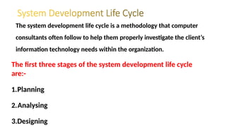 The system development life cycle is a methodology that computer
consultants often follow to help them properly investigate the client’s
information technology needs within the organization.
The first three stages of the system development life cycle
are:-
1.Planning
2.Analysing
3.Designing
 