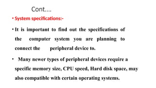 Cont.…
• System specifications:-
• It is important to find out the specifications of
the computer system you are planning to
connect the peripheral device to.
• Many newer types of peripheral devices require a
specific memory size, CPU speed, Hard disk space, may
also compatible with certain operating systems.
 