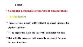 Cont.…
• Computer peripherals requirement considerations
Processors are usually differentiated by speed, measured in
gigahertz (GHz).
 The higher the GHz, the faster the computer will run.
But a 3 GHz processor will normally be enough for most
business functions.
 