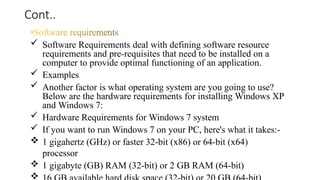 Cont..
 Software Requirements deal with defining software resource
requirements and pre-requisites that need to be installed on a
computer to provide optimal functioning of an application.
 Examples
 Another factor is what operating system are you going to use?
Below are the hardware requirements for installing Windows XP
and Windows 7:
 Hardware Requirements for Windows 7 system
 If you want to run Windows 7 on your PC, here's what it takes:-
 1 gigahertz (GHz) or faster 32-bit (x86) or 64-bit (x64)
processor
 1 gigabyte (GB) RAM (32-bit) or 2 GB RAM (64-bit)

 