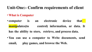 Unit-One:- Confirm requirements of client
• What is Computer
• computer is an electronic device that
manipulates(to control) information, or data. It
has the ability to store, retrieve, and process data.
• You can use a computer to Write documents, send
email, play games, and browse the Web.
 