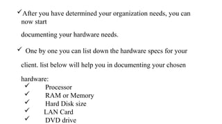 After you have determined your organization needs, you can
now start
documenting your hardware needs.
 One by one you can list down the hardware specs for your
client. list below will help you in documenting your chosen
hardware:
 Processor
 RAM or Memory
 Hard Disk size
 LAN Card
 DVD drive
 