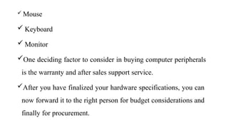  Mouse
 Keyboard
 Monitor
One deciding factor to consider in buying computer peripherals
is the warranty and after sales support service.
After you have finalized your hardware specifications, you can
now forward it to the right person for budget considerations and
finally for procurement.
 